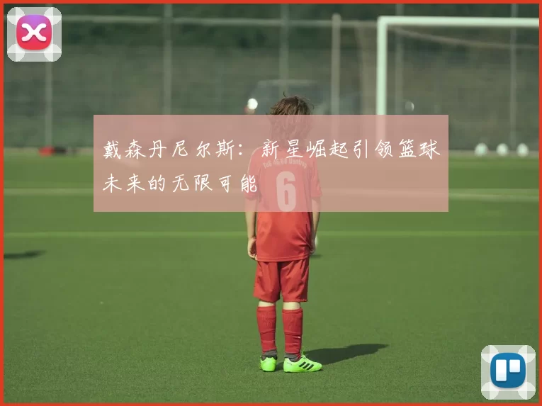 戴森丹尼尔斯：新星崛起引领篮球未来的无限可能