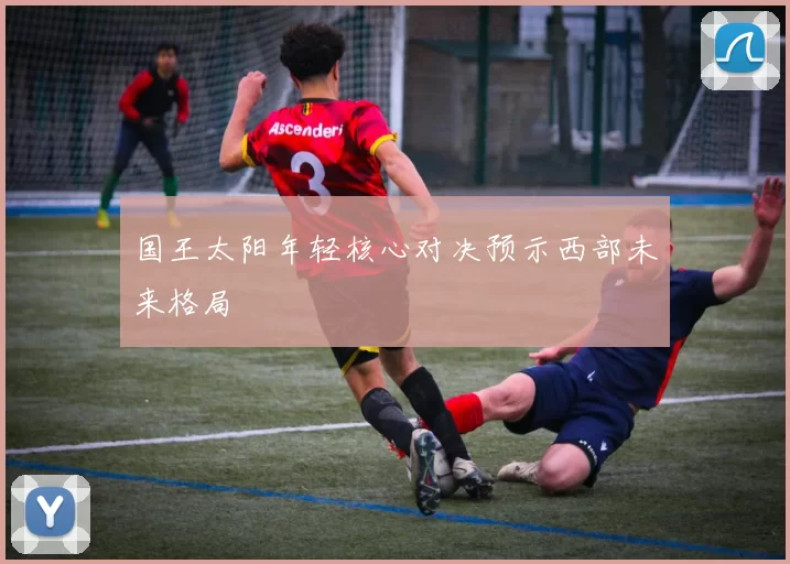 国王太阳年轻核心对决预示西部未来格局