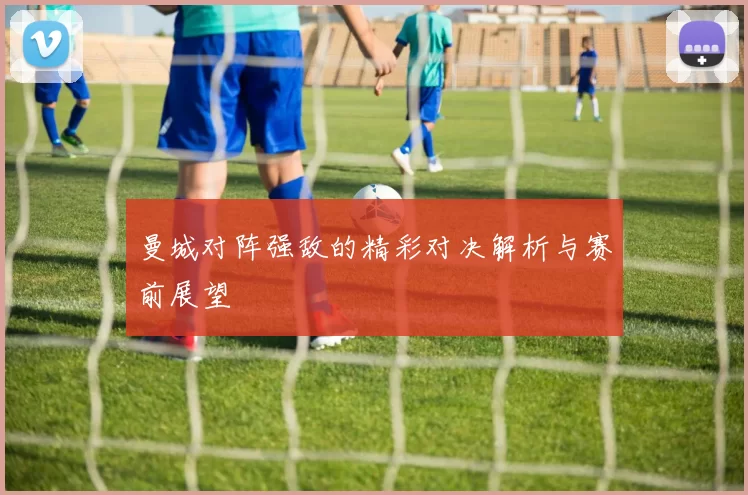 曼城对阵强敌的精彩对决解析与赛前展望