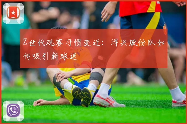 Z世代观赛习惯变迁：浔兴股份队如何吸引新球迷