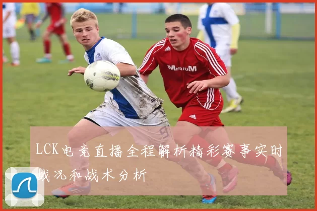 LCK电竞直播全程解析精彩赛事实时战况和战术分析