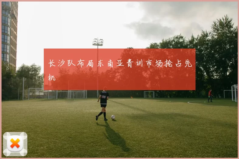长沙队布局东南亚青训市场抢占先机
