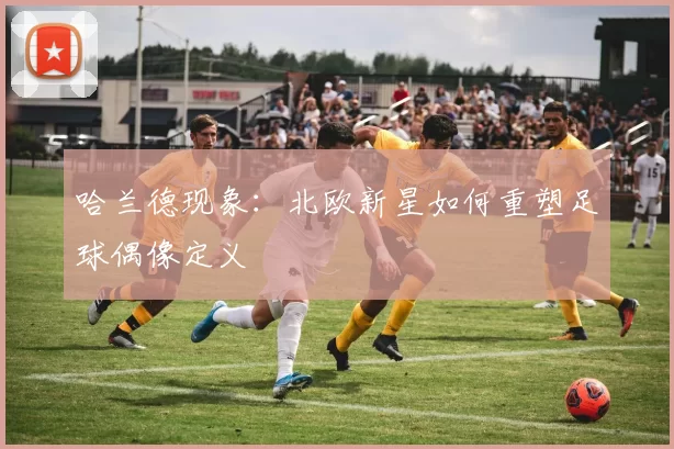 哈兰德现象：北欧新星如何重塑足球偶像定义