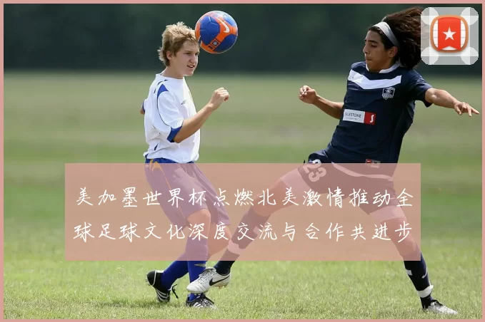 美加墨世界杯点燃北美激情推动全球足球文化深度交流与合作共进步