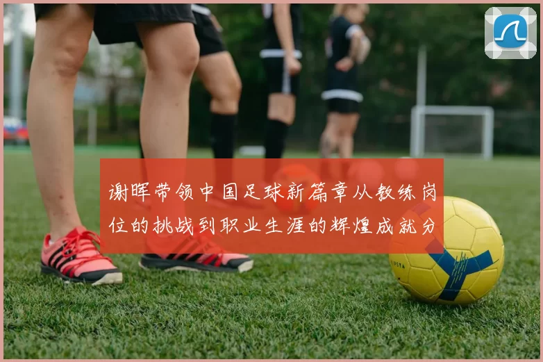 谢晖带领中国足球新篇章从教练岗位的挑战到职业生涯的辉煌成就分析