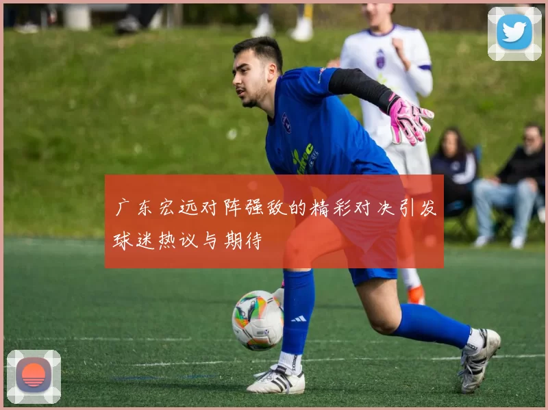 广东宏远对阵强敌的精彩对决引发球迷热议与期待