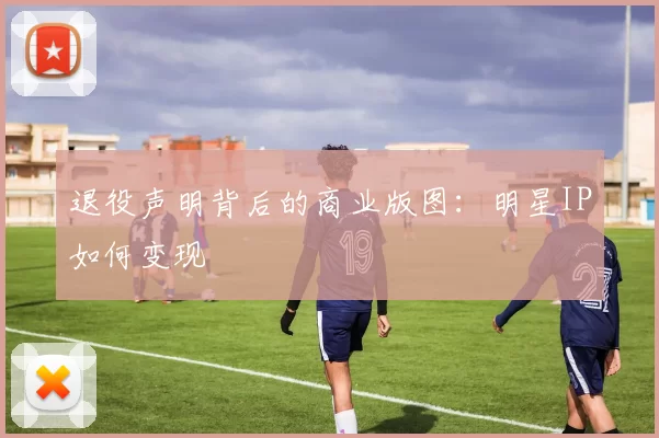 退役声明背后的商业版图：明星IP如何变现