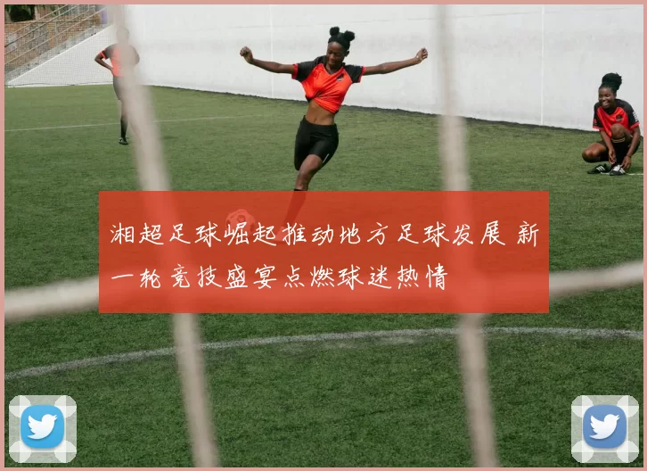 湘超足球崛起推动地方足球发展 新一轮竞技盛宴点燃球迷热情