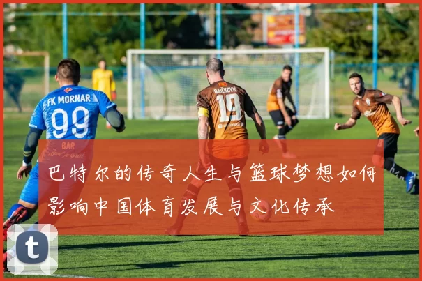 巴特尔的传奇人生与篮球梦想如何影响中国体育发展与文化传承