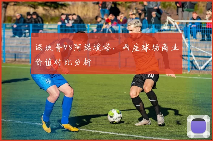 诺坎普vs阿诺埃塔，两座球场商业价值对比分析