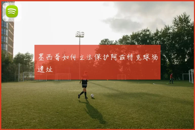 墨西哥如何立法保护阿兹特克球场遗址