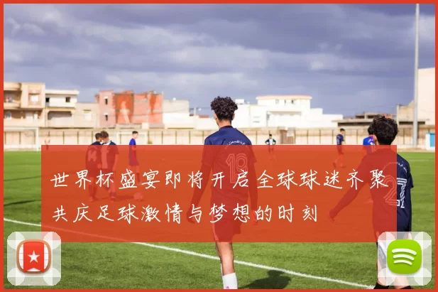 世界杯盛宴即将开启全球球迷齐聚共庆足球激情与梦想的时刻