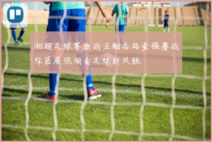 湘超足球赛激战正酣各路豪强鏖战绿茵展现湖南足球新风貌